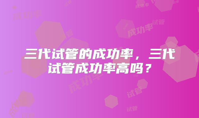 三代试管的成功率,三代试管成功率高吗?
