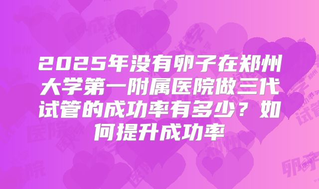2025年没有卵子在郑州大学第一附属医院做三代试管的成功率有多少？如何提升成功率