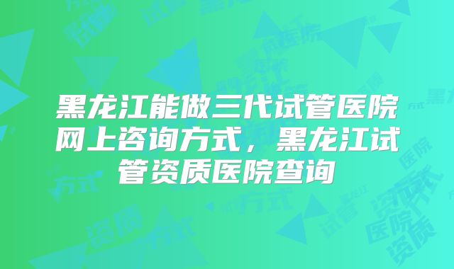 黑龙江能做三代试管医院网上咨询方式，黑龙江试管资质医院查询