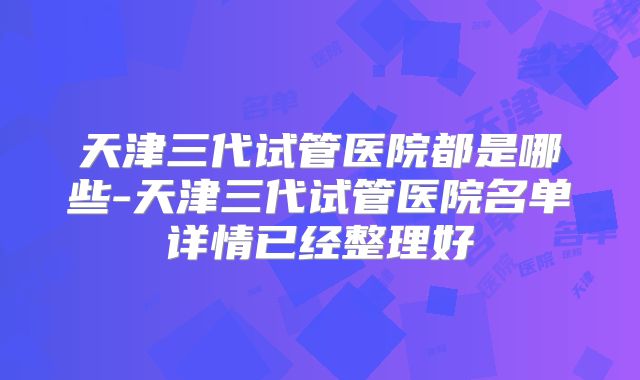 天津三代试管医院都是哪些-天津三代试管医院名单详情已经整理好
