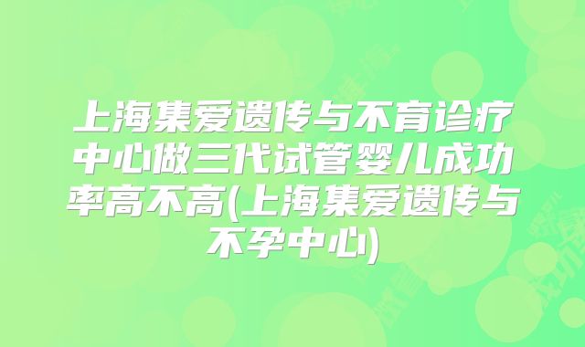 上海集爱遗传与不育诊疗中心做三代试管婴儿成功率高不高(上海集爱遗传与不孕中心)