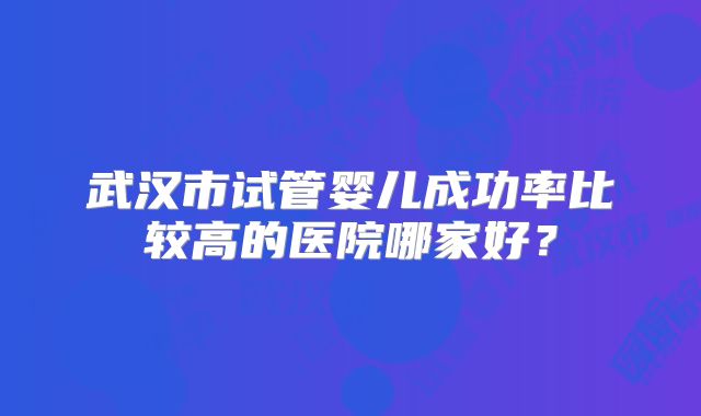 武汉市试管婴儿成功率比较高的医院哪家好？
