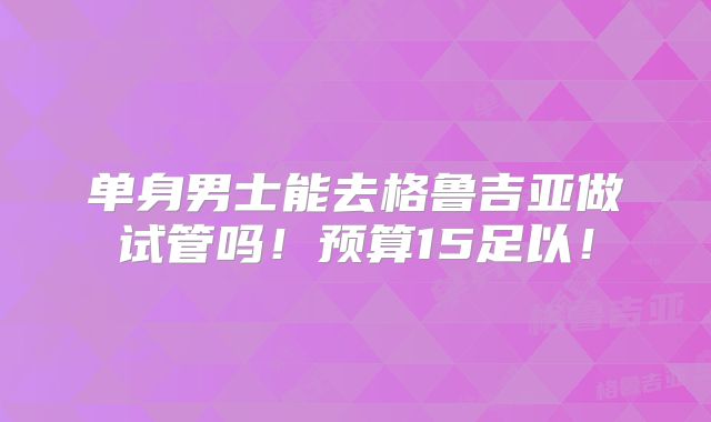 单身男士能去格鲁吉亚做试管吗！预算15足以！