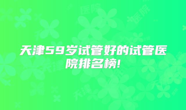 天津59岁试管好的试管医院排名榜!