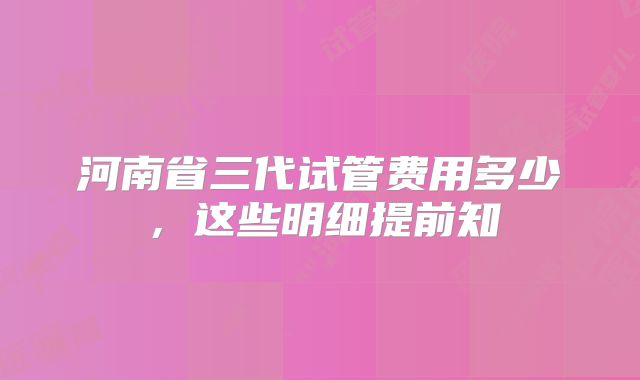 河南省三代试管费用多少，这些明细提前知
