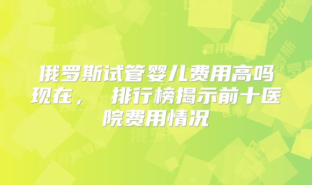 俄罗斯试管婴儿费用高吗现在， 排行榜揭示前十医院费用情况