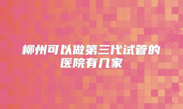 柳州可以做第三代试管的医院有几家