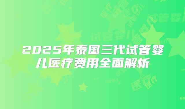 2025年泰国三代试管婴儿医疗费用全面解析