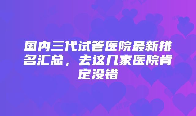 国内三代试管医院最新排名汇总，去这几家医院肯定没错