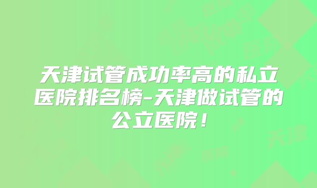 天津试管成功率高的私立医院排名榜-天津做试管的公立医院!