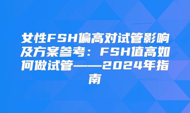 女性FSH偏高对试管影响及方案参考：FSH值高如何做试管——2024年指南