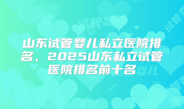 山东试管婴儿私立医院排名,2025山东私立试管医院排名前十名