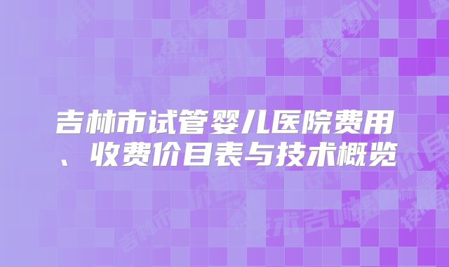 吉林市试管婴儿医院费用、收费价目表与技术概览