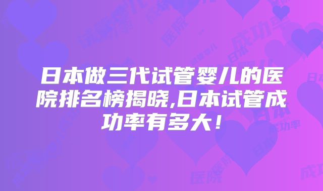 日本做三代试管婴儿的医院排名榜揭晓,日本试管成功率有多大！