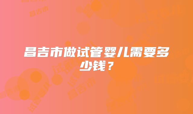 昌吉市做试管婴儿需要多少钱？