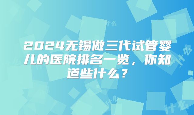 2024无锡做三代试管婴儿的医院排名一览，你知道些什么？