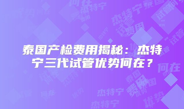 泰国产检费用揭秘：杰特宁三代试管优势何在？