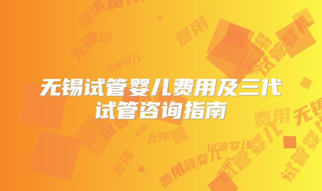 无锡试管婴儿费用及三代试管咨询指南