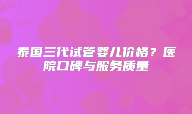 泰国三代试管婴儿价格？医院口碑与服务质量
