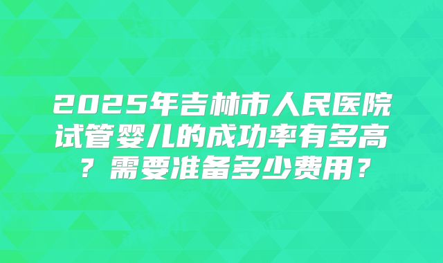2025年吉林市人民医院试管婴儿的成功率有多高？需要准备多少费用？