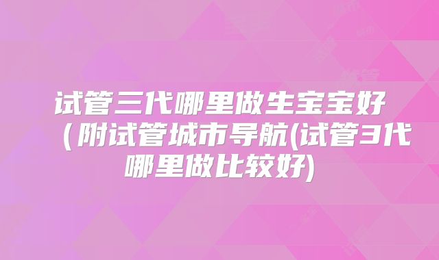 试管三代哪里做生宝宝好（附试管城市导航(试管3代哪里做比较好)