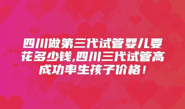 四川做第三代试管婴儿要花多少钱,四川三代试管高成功率生孩子价格！