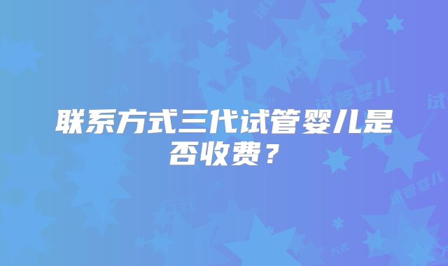 联系方式三代试管婴儿是否收费？