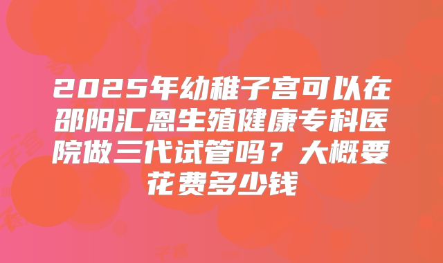 2025年幼稚子宫可以在邵阳汇恩生殖健康专科医院做三代试管吗？大概要花费多少钱