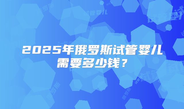 2025年俄罗斯试管婴儿需要多少钱？