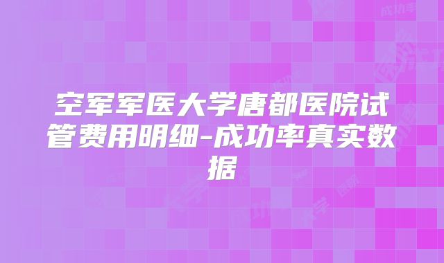 空军军医大学唐都医院试管费用明细-成功率真实数据