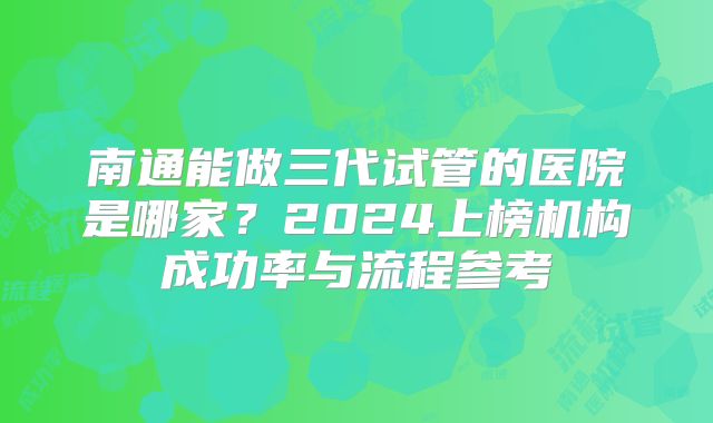 南通能做三代试管的医院是哪家?2024上榜机构成功率与流程参考