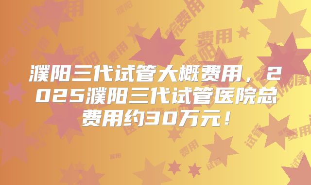 濮阳三代试管大概费用,2025濮阳三代试管医院总费用约30万元!