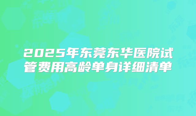 2025年东莞东华医院试管费用高龄单身详细清单