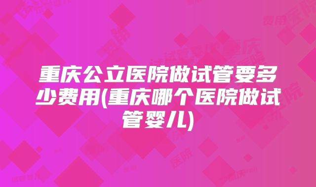 重庆公立医院做试管要多少费用(重庆哪个医院做试管婴儿)