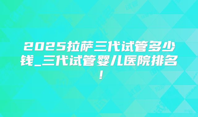 2025拉萨三代试管多少钱_三代试管婴儿医院排名！