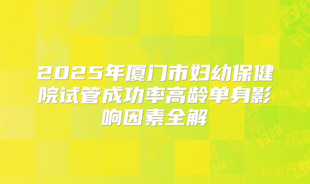 2025年厦门市妇幼保健院试管成功率高龄单身影响因素全解