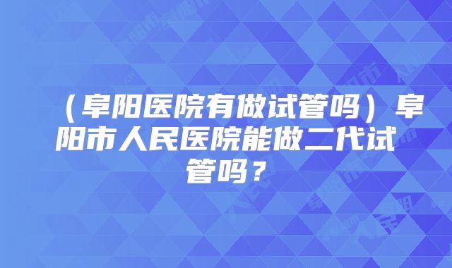 (阜阳医院有做试管吗)阜阳市人民医院能做二代试管吗?