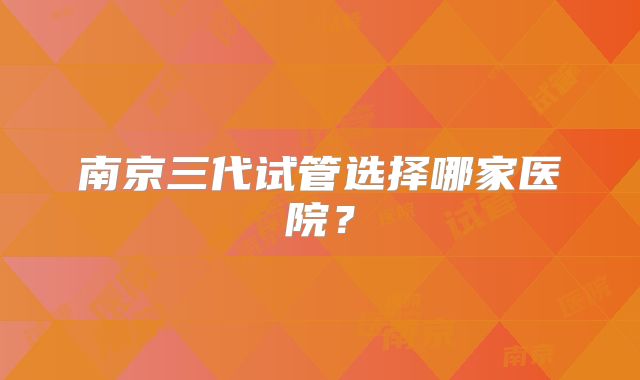 南京三代试管选择哪家医院？