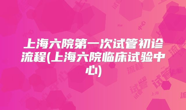 上海六院第一次试管初诊流程(上海六院临床试验中心)