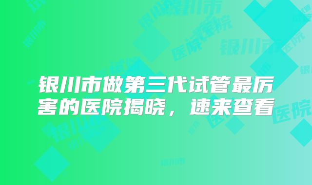 银川市做第三代试管最厉害的医院揭晓，速来查看