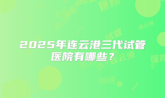 2025年连云港三代试管医院有哪些？