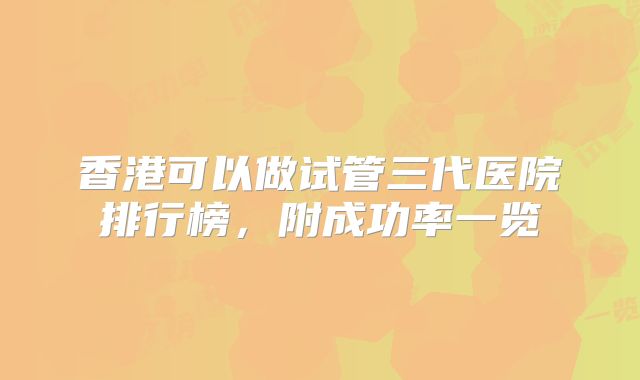 香港可以做试管三代医院排行榜，附成功率一览