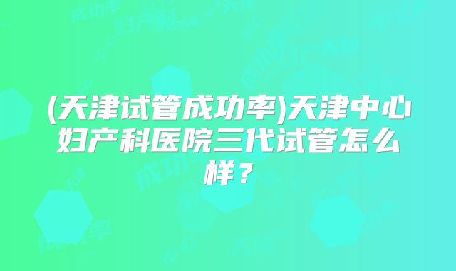 (天津试管成功率)天津中心妇产科医院三代试管怎么样?