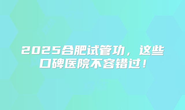 2025合肥试管功,这些口碑医院不容错过!