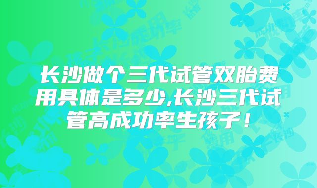 长沙做个三代试管双胎费用具体是多少,长沙三代试管高成功率生孩子!