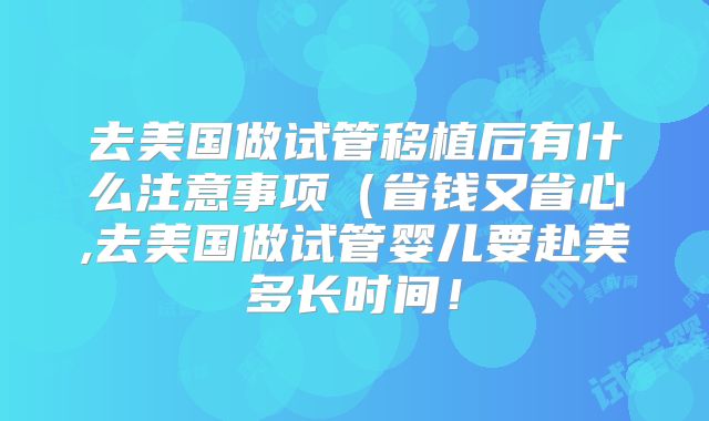 去美国做试管移植后有什么注意事项（省钱又省心,去美国做试管婴儿要赴美多长时间！