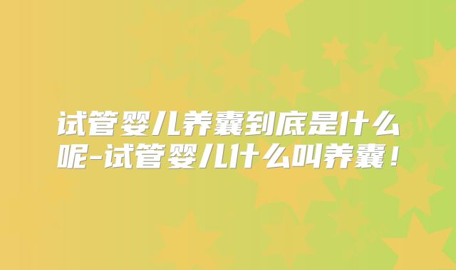 试管婴儿养囊到底是什么呢-试管婴儿什么叫养囊！