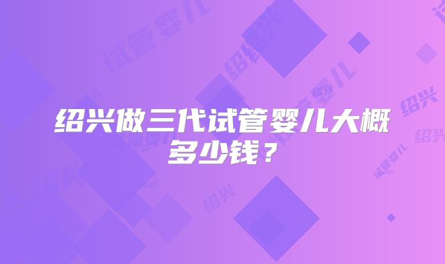 绍兴做三代试管婴儿大概多少钱？