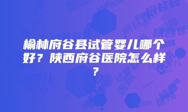 榆林府谷县试管婴儿哪个好？陕西府谷医院怎么样？