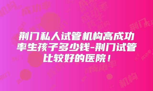 荆门私人试管机构高成功率生孩子多少钱-荆门试管比较好的医院！